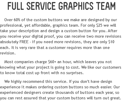 FULL SERVICE GRAPHICS TEAM
Over 60% of the custom buttons we make are designed by our professional, yet affordable, graphics team. For only $25 we will take your description and design a custom button for you. After you receive your digital proof, you can receive two more revisions absolutely FREE - if you need more revisions, they are only $10 each. It is very rare that a customer requires more than one revision. Most companies charge $60+ an hour, which leaves you not knowing what your project is going to cost. We like our customers to know total cost up front with no surprises.
We highly recommend this service. If you don't have design experience it makes ordering custom buttons so much easier. Our experienced designers create thousands of buttons each year, so you can rest assured that your custom buttons will turn out great.